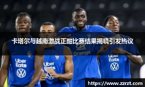 卡塔尔与越南激战正酣比赛结果揭晓引发热议